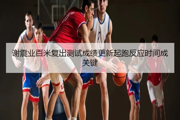 谢震业百米复出测试成绩更新起跑反应时间成关键