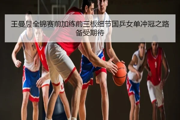 王曼昱全锦赛前加练前三板细节国乒女单冲冠之路备受期待