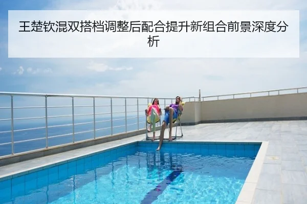 王楚钦混双搭档调整后配合提升新组合前景深度分析