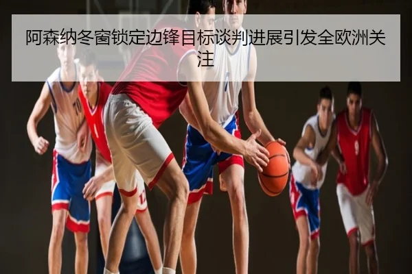 阿森纳冬窗锁定边锋目标谈判进展引发全欧洲关注